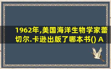 1962年,美国海洋生物学家蕾切尔.卡逊出版了哪本书() A